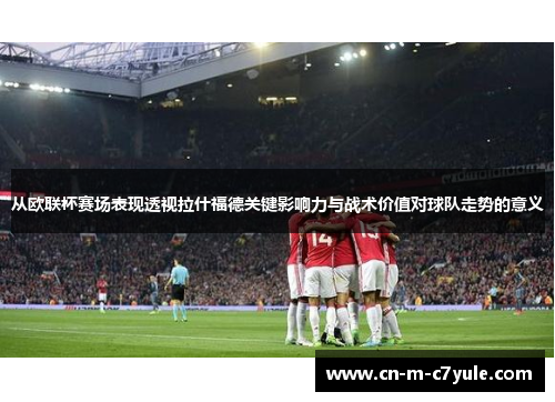 从欧联杯赛场表现透视拉什福德关键影响力与战术价值对球队走势的意义